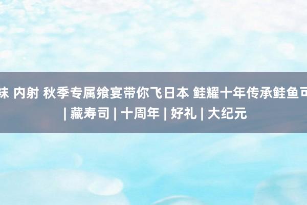 丝袜 内射 秋季专属飨宴带你飞日本 鲑耀十年传承鲑鱼可口 | 藏寿司 | 十周年 | 好礼 | 大纪元