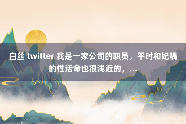 白丝 twitter 我是一家公司的职员，平时和妃耦的性活命也很浅近的，...