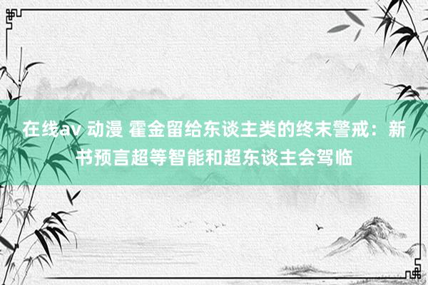 在线av 动漫 霍金留给东谈主类的终末警戒：新书预言超等智能和超东谈主会驾临