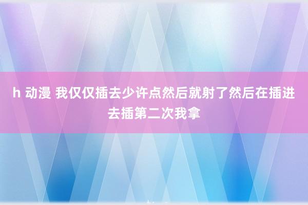 h 动漫 我仅仅插去少许点然后就射了然后在插进去插第二次我拿