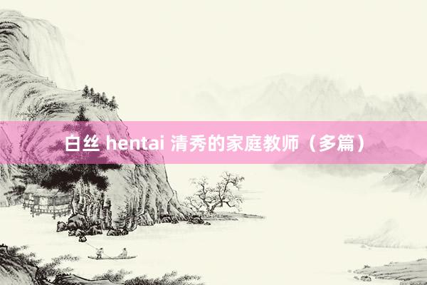 白丝 hentai 清秀的家庭教师（多篇）