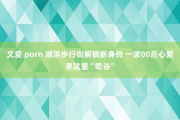 文爱 porn 湖滨步行街解锁新身份 一波00后心爱来这里“吃谷”