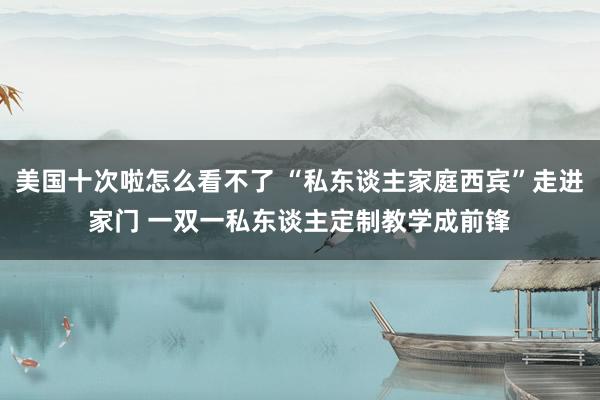 美国十次啦怎么看不了 “私东谈主家庭西宾”走进家门 一双一私东谈主定制教学成前锋