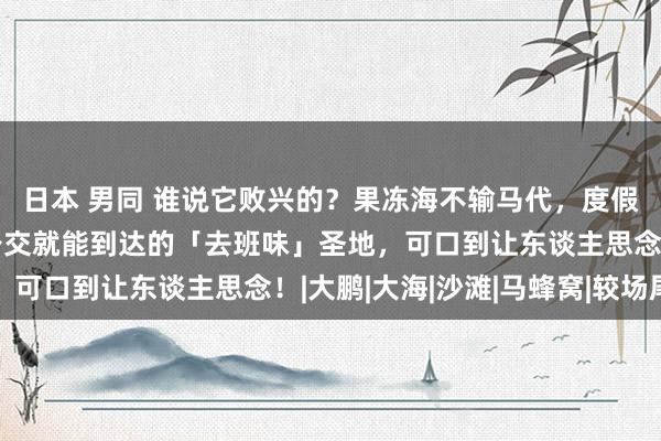 日本 男同 谁说它败兴的？果冻海不输马代，度假感不输三亚，地铁、公交就能到达的「去班味」圣地，可口到让东谈主思念！|大鹏|大海|沙滩|马蜂窝|较场尾