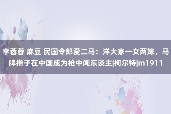 李蓉蓉 麻豆 民国令郎爱二马：洋大家一女两嫁，马牌撸子在中国成为枪中闻东谈主|柯尔特|m1911