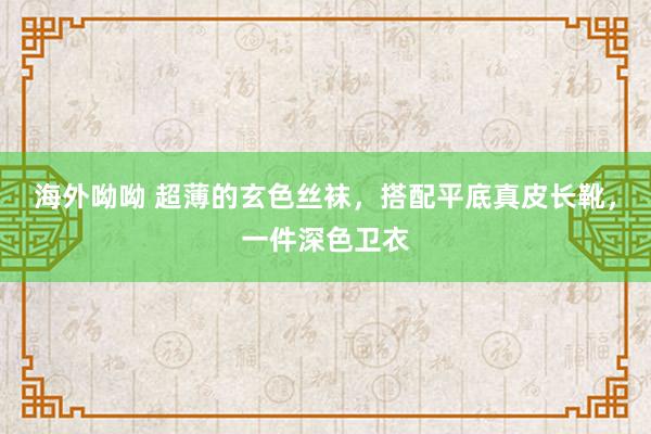 海外呦呦 超薄的玄色丝袜，搭配平底真皮长靴，一件深色卫衣