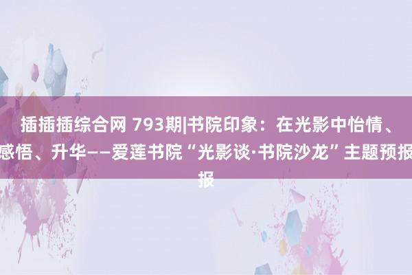 插插插综合网 793期|书院印象：在光影中怡情、感悟、升华——爱莲书院“光影谈·书院沙龙”主题预报