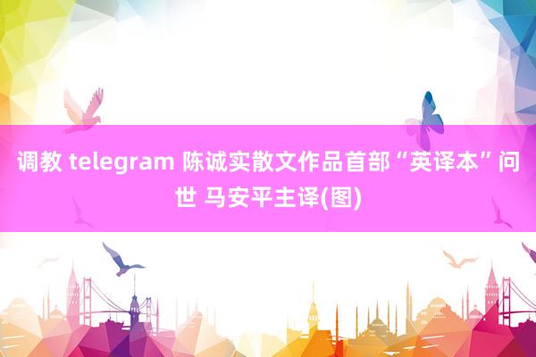 调教 telegram 陈诚实散文作品首部“英译本”问世 马安平主译(图)