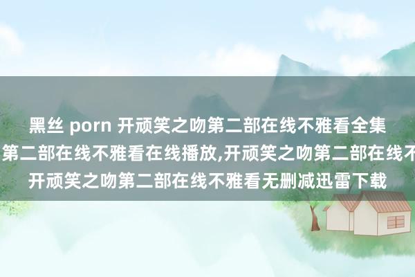 黑丝 porn 开顽笑之吻第二部在线不雅看全集高清在线，开顽笑之吻第二部在线不雅看在线播放，开顽笑之吻第二部在线不雅看无删减迅雷下载