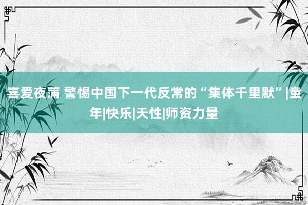 喜爱夜蒲 警惕中国下一代反常的“集体千里默”|童年|快乐|天性|师资力量